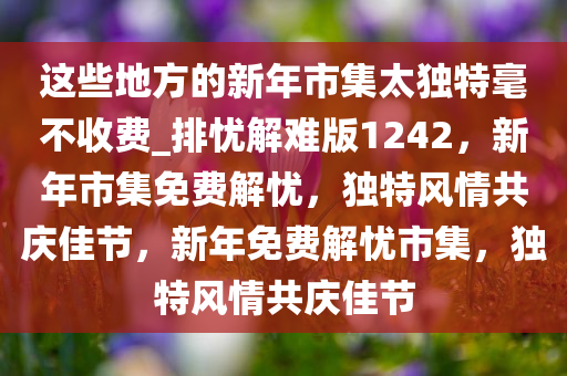 这些地方的新年市集太独特毫不收费_排忧解难版1242，新年市集免费解忧，独特风情共庆佳节，新年免费解忧市集，独特风情共庆佳节