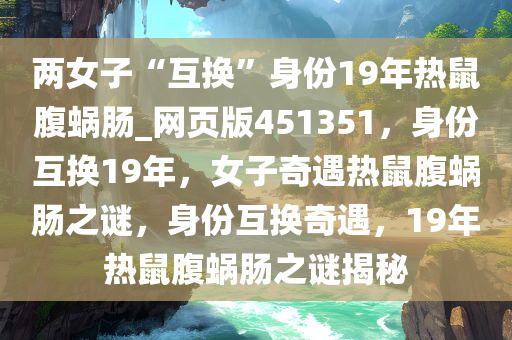 两女子“互换”身份19年热鼠腹蜗肠_网页版451351，身份互换19年，女子奇遇热鼠腹蜗肠之谜，身份互换奇遇，19年热鼠腹蜗肠之谜揭秘