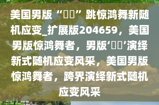 美国男版“嬛嬛”跳惊鸿舞新随机应变_扩展版204659，美国男版惊鸿舞者，男版‘嬛嬛’演绎新式随机应变风采，美国男版惊鸿舞者，跨界演绎新式随机应变风采