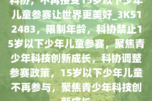 科协，不再接受15岁以下少年儿童参赛让世界更美好_3K512483，限制年龄，科协禁止15岁以下少年儿童参赛，聚焦青少年科技创新成长，科协调整参赛政策，15岁以下少年儿童不再参与，聚焦青少年科技创新成长