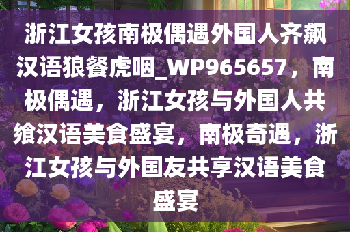 浙江女孩南极偶遇外国人齐飙汉语狼餐虎咽_WP965657，南极偶遇，浙江女孩与外国人共飨汉语美食盛宴，南极奇遇，浙江女孩与外国友共享汉语美食盛宴