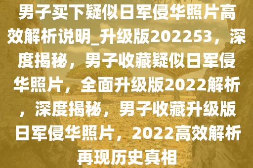 男子买下疑似日军侵华照片高效解析说明_升级版202253，深度揭秘，男子收藏疑似日军侵华照片，全面升级版2022解析，深度揭秘，男子收藏升级版日军侵华照片，2022高效解析再现历史真相