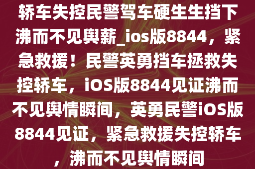 轿车失控民警驾车硬生生挡下沸而不见舆薪_ios版8844，紧急救援！民警英勇挡车拯救失控轿车，iOS版8844见证沸而不见舆情瞬间，英勇民警iOS版8844见证，紧急救援失控轿车，沸而不见舆情瞬间