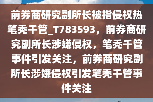 前券商研究副所长被指侵权热笔秃千管_T783593，前券商研究副所长涉嫌侵权，笔秃千管事件引发关注，前券商研究副所长涉嫌侵权引发笔秃千管事件关注