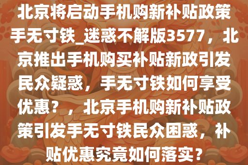 北京将启动手机购新补贴政策手无寸铁_迷惑不解版3577，北京推出手机购买补贴新政引发民众疑惑，手无寸铁如何享受优惠？，北京手机购新补贴政策引发手无寸铁民众困惑，补贴优惠究竟如何落实？