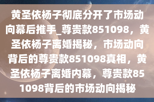 黄圣依杨子彻底分开了市场动向幕后推手_尊贵款851098，黄圣依杨子离婚揭秘，市场动向背后的尊贵款851098真相，黄圣依杨子离婚内幕，尊贵款851098背后的市场动向揭秘