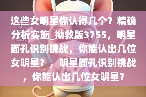 这些女明星你认得几个？精确分析实施_拗救版3755，明星面孔识别挑战，你能认出几位女明星？，明星面孔识别挑战，你能认出几位女明星？