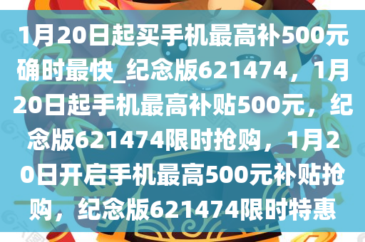 1月20日起买手机最高补500元确时最快_纪念版621474，1月20日起手机最高补贴500元，纪念版621474限时抢购，1月20日开启手机最高500元补贴抢购，纪念版621474限时特惠