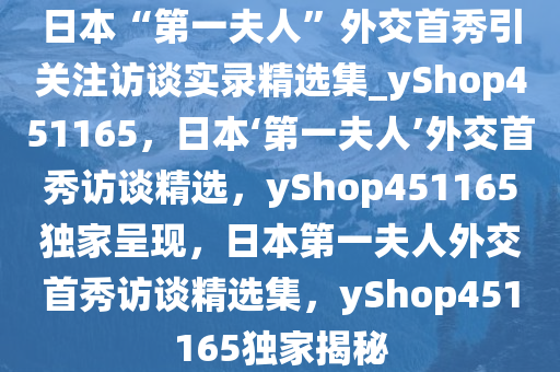 日本“第一夫人”外交首秀引关注访谈实录精选集_yShop451165，日本‘第一夫人’外交首秀访谈精选，yShop451165独家呈现，日本第一夫人外交首秀访谈精选集，yShop451165独家揭秘