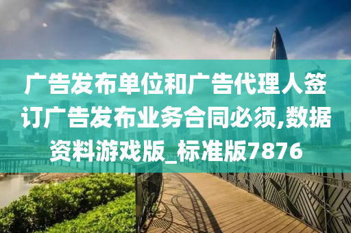 广告发布单位和广告代理人签订广告发布业务合同必须,数据资料游戏版_标准版7876