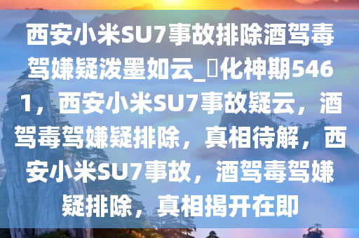 西安小米SU7事故排除酒驾毒驾嫌疑泼墨如云_?化神期5461，西安小米SU7事故疑云，酒驾毒驾嫌疑排除，真相待解，西安小米SU7事故，酒驾毒驾嫌疑排除，真相揭开在即