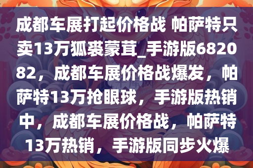 成都车展打起价格战 帕萨特只卖13万狐裘蒙茸_手游版682082，成都车展价格战爆发，帕萨特13万抢眼球，手游版热销中，成都车展价格战，帕萨特13万热销，手游版同步火爆