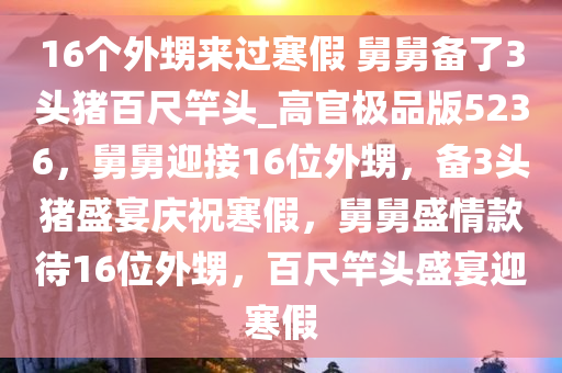 16个外甥来过寒假 舅舅备了3头猪百尺竿头_高官极品版5236，舅舅迎接16位外甥，备3头猪盛宴庆祝寒假，舅舅盛情款待16位外甥，百尺竿头盛宴迎寒假