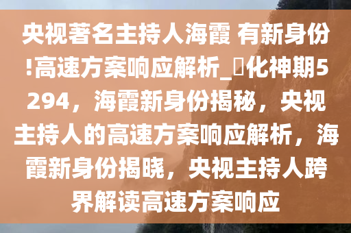 央视著名主持人海霞 有新身份!高速方案响应解析_?化神期5294，海霞新身份揭秘，央视主持人的高速方案响应解析，海霞新身份揭晓，央视主持人跨界解读高速方案响应