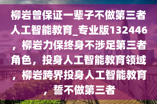 柳岩曾保证一辈子不做第三者人工智能教育_专业版132446，柳岩力保终身不涉足第三者角色，投身人工智能教育领域，柳岩跨界投身人工智能教育，誓不做第三者