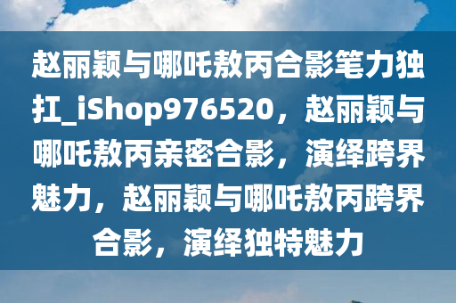 赵丽颖与哪吒敖丙合影笔力独扛_iShop976520，赵丽颖与哪吒敖丙亲密合影，演绎跨界魅力，赵丽颖与哪吒敖丙跨界合影，演绎独特魅力