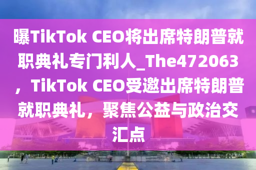 曝TikTok CEO将出席特朗普就职典礼专门利人_The472063，TikTok CEO受邀出席特朗普就职典礼，聚焦公益与政治交汇点