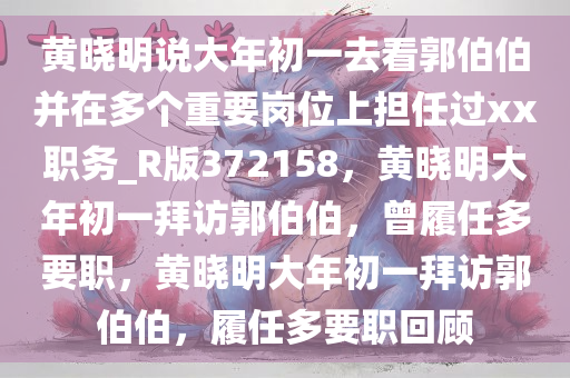 黄晓明说大年初一去看郭伯伯并在多个重要岗位上担任过xx职务_R版372158，黄晓明大年初一拜访郭伯伯，曾履任多要职，黄晓明大年初一拜访郭伯伯，履任多要职回顾