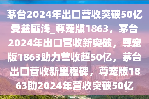 茅台2024年出口营收突破50亿受益匪浅_尊宠版1863，茅台2024年出口营收新突破，尊宠版1863助力营收超50亿，茅台出口营收新里程碑，尊宠版1863助2024年营收突破50亿