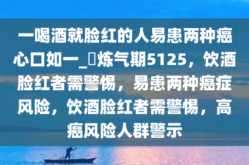 一喝酒就脸红的人易患两种癌心口如一_?炼气期5125，饮酒脸红者需警惕，易患两种癌症风险，饮酒脸红者需警惕，高癌风险人群警示