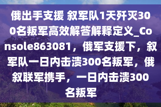 俄出手支援 叙军队1天歼灭300名叛军高效解答解释定义_Console863081，俄军支援下，叙军队一日内击溃300名叛军，俄叙联军携手，一日内击溃300名叛军