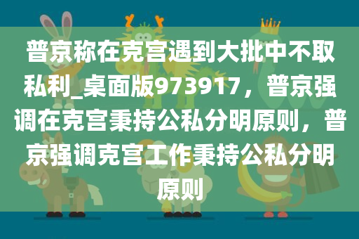 普京称在克宫遇到大批中不取私利_桌面版973917，普京强调在克宫秉持公私分明原则，普京强调克宫工作秉持公私分明原则