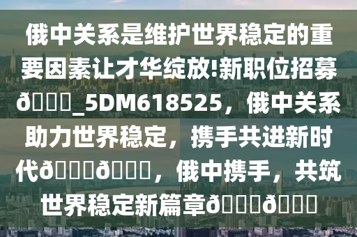 俄中关系是维护世界稳定的重要因素让才华绽放!新职位招募??_5DM618525，俄中关系助力世界稳定，携手共进新时代????，俄中携手，共筑世界稳定新篇章????