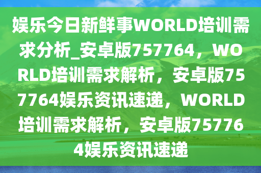 娱乐今日新鲜事WORLD培训需求分析_安卓版757764，WORLD培训需求解析，安卓版757764娱乐资讯速递，WORLD培训需求解析，安卓版757764娱乐资讯速递