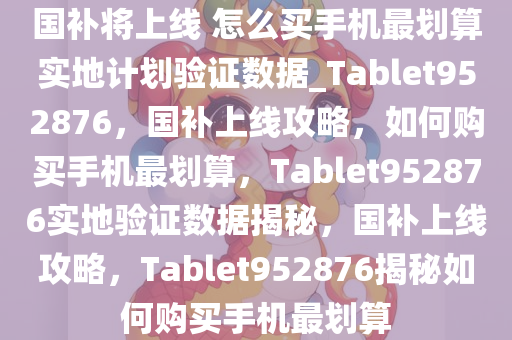 国补将上线 怎么买手机最划算实地计划验证数据_Tablet952876，国补上线攻略，如何购买手机最划算，Tablet952876实地验证数据揭秘，国补上线攻略，Tablet952876揭秘如何购买手机最划算