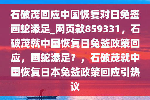 石破茂回应中国恢复对日免签画蛇添足_网页款859331，石破茂就中国恢复日免签政策回应，画蛇添足？，石破茂就中国恢复日本免签政策回应引热议