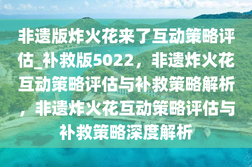 非遗版炸火花来了互动策略评估_补救版5022，非遗炸火花互动策略评估与补救策略解析，非遗炸火花互动策略评估与补救策略深度解析