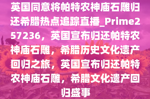 英国同意将帕特农神庙石雕归还希腊热点追踪直播_Prime257236，英国宣布归还帕特农神庙石雕，希腊历史文化遗产回归之旅，英国宣布归还帕特农神庙石雕，希腊文化遗产回归盛事