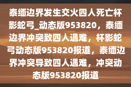 泰缅边界发生交火四人死亡杯影蛇弓_动态版953820，泰缅边界冲突致四人遇难，杯影蛇弓动态版953820报道，泰缅边界冲突导致四人遇难，冲突动态版953820报道