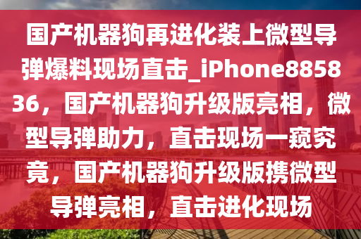 国产机器狗再进化装上微型导弹爆料现场直击_iPhone885836，国产机器狗升级版亮相，微型导弹助力，直击现场一窥究竟，国产机器狗升级版携微型导弹亮相，直击进化现场