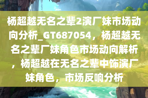 杨超越无名之辈2演厂妹市场动向分析_GT687054，杨超越无名之辈厂妹角色市场动向解析，杨超越在无名之辈中饰演厂妹角色，市场反响分析