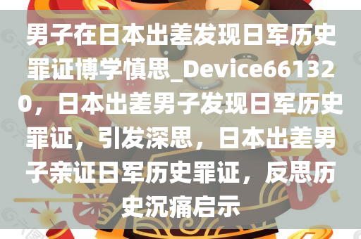 男子在日本出差发现日军历史罪证博学慎思_Device661320，日本出差男子发现日军历史罪证，引发深思，日本出差男子亲证日军历史罪证，反思历史沉痛启示