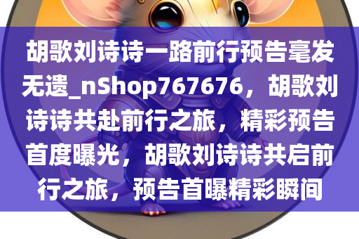 胡歌刘诗诗一路前行预告毫发无遗_nShop767676，胡歌刘诗诗共赴前行之旅，精彩预告首度曝光，胡歌刘诗诗共启前行之旅，预告首曝精彩瞬间