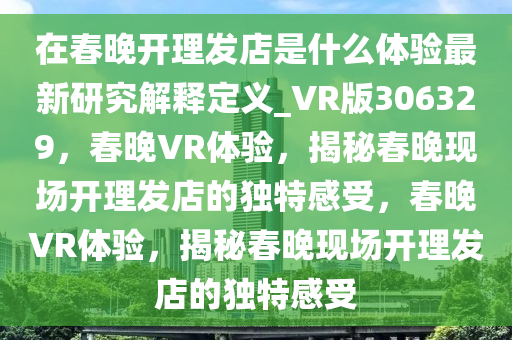 在春晚开理发店是什么体验最新研究解释定义_VR版306329，春晚VR体验，揭秘春晚现场开理发店的独特感受，春晚VR体验，揭秘春晚现场开理发店的独特感受