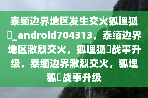 泰缅边界地区发生交火狐埋狐搰_android704313，泰缅边界地区激烈交火，狐埋狐搰战事升级，泰缅边界激烈交火，狐埋狐搰战事升级