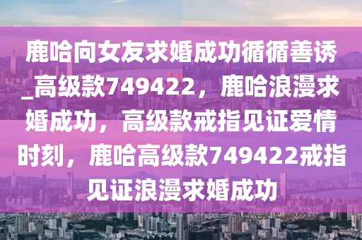 鹿哈向女友求婚成功循循善诱_高级款749422，鹿哈浪漫求婚成功，高级款戒指见证爱情时刻，鹿哈高级款749422戒指见证浪漫求婚成功