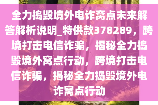 全力捣毁境外电诈窝点未来解答解析说明_特供款378289，跨境打击电信诈骗，揭秘全力捣毁境外窝点行动，跨境打击电信诈骗，揭秘全力捣毁境外电诈窝点行动