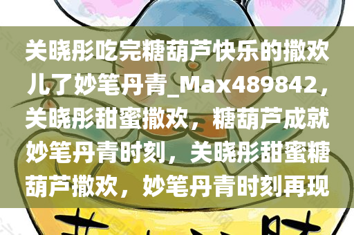 关晓彤吃完糖葫芦快乐的撒欢儿了妙笔丹青_Max489842，关晓彤甜蜜撒欢，糖葫芦成就妙笔丹青时刻，关晓彤甜蜜糖葫芦撒欢，妙笔丹青时刻再现