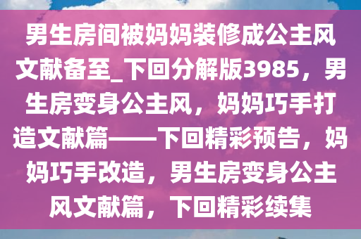 男生房间被妈妈装修成公主风文献备至_下回分解版3985，男生房变身公主风，妈妈巧手打造文献篇——下回精彩预告，妈妈巧手改造，男生房变身公主风文献篇，下回精彩续集