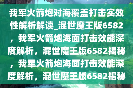 我军火箭炮对海覆盖打击实效性解析解读_混世魔王版6582，我军火箭炮海面打击效能深度解析，混世魔王版6582揭秘，我军火箭炮海面打击效能深度解析，混世魔王版6582揭秘