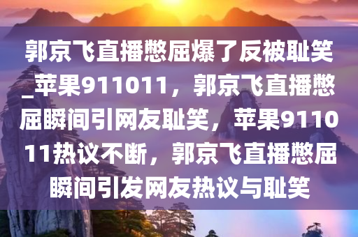 郭京飞直播憋屈爆了反被耻笑_苹果911011，郭京飞直播憋屈瞬间引网友耻笑，苹果911011热议不断，郭京飞直播憋屈瞬间引发网友热议与耻笑