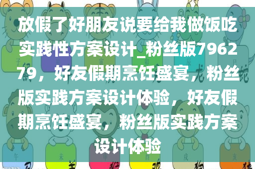 放假了好朋友说要给我做饭吃实践性方案设计_粉丝版796279，好友假期烹饪盛宴，粉丝版实践方案设计体验，好友假期烹饪盛宴，粉丝版实践方案设计体验