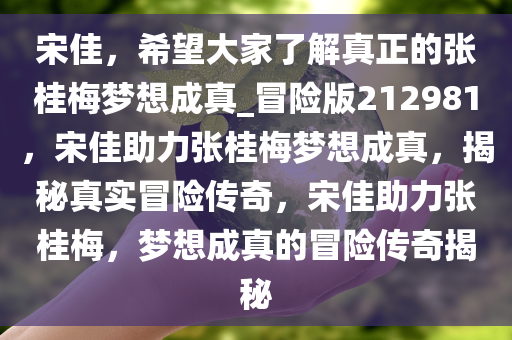 宋佳，希望大家了解真正的张桂梅梦想成真_冒险版212981，宋佳助力张桂梅梦想成真，揭秘真实冒险传奇，宋佳助力张桂梅，梦想成真的冒险传奇揭秘