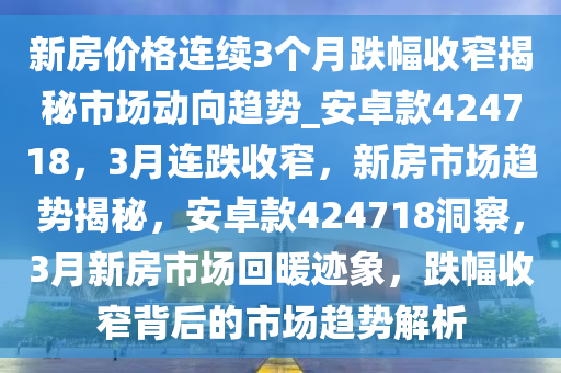 新房价格连续3个月跌幅收窄揭秘市场动向趋势_安卓款424718，3月连跌收窄，新房市场趋势揭秘，安卓款424718洞察，3月新房市场回暖迹象，跌幅收窄背后的市场趋势解析