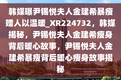 韩媒曝尹锡悦夫人金建希暴瘦赠人以温暖_XR224732，韩媒揭秘，尹锡悦夫人金建希瘦身背后暖心故事，尹锡悦夫人金建希暴瘦背后暖心瘦身故事揭秘