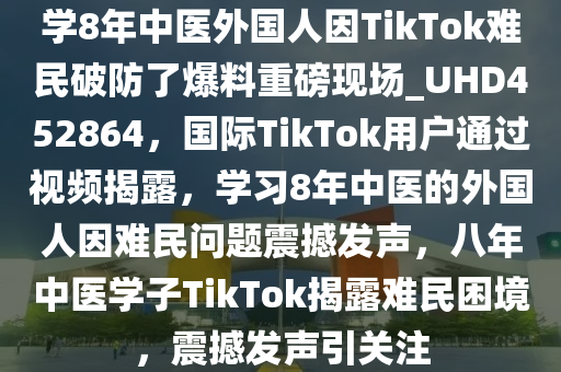 学8年中医外国人因TikTok难民破防了爆料重磅现场_UHD452864，国际TikTok用户通过视频揭露，学习8年中医的外国人因难民问题震撼发声，八年中医学子TikTok揭露难民困境，震撼发声引关注